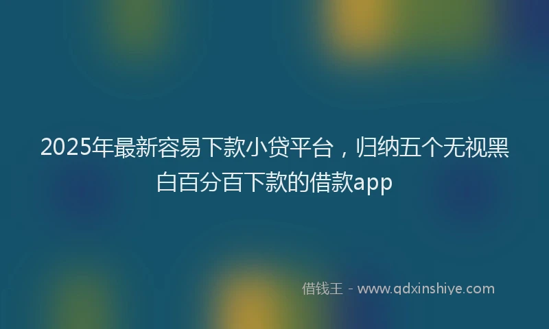 2025年最新容易下款小贷平台，归纳五个无视黑白百分百下款的借款app
