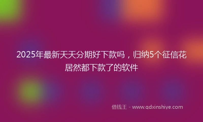 2025年最新天天分期好下款吗，归纳5个征信花居然都下款了的软件