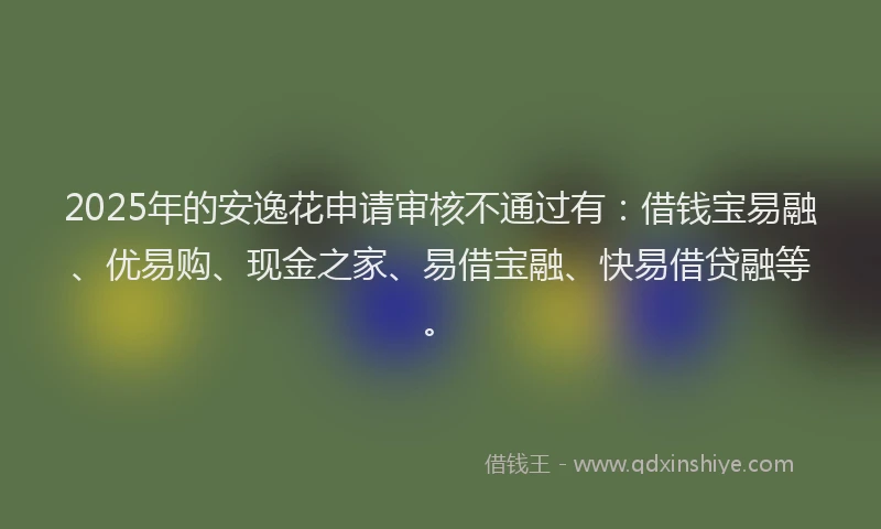 2025年的安逸花申请审核不通过有：借钱宝易融、优易购、现金之家、易借宝融、快易借贷融等。