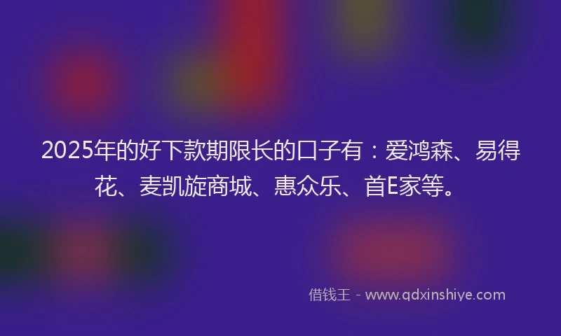 2025年的好下款期限长的口子有：爱鸿森、易得花、麦凯旋商城、惠众乐、首E家等。