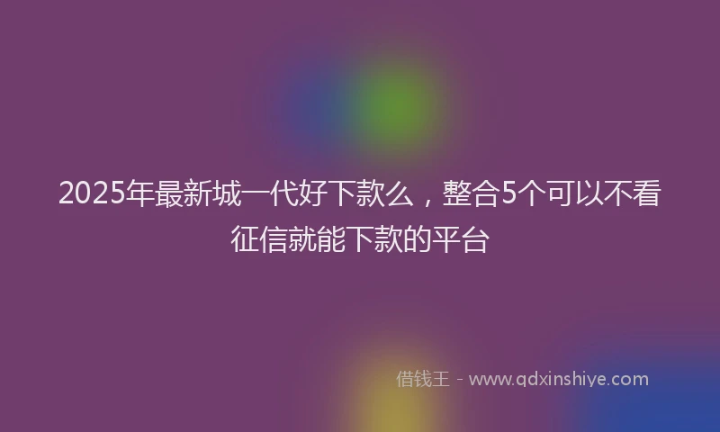 2025年最新城一代好下款么，整合5个可以不看征信就能下款的平台