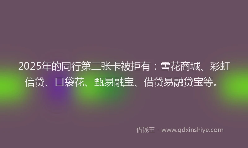 2025年的同行第二张卡被拒有：雪花商城、彩虹信贷、口袋花、甄易融宝、借贷易融贷宝等。
