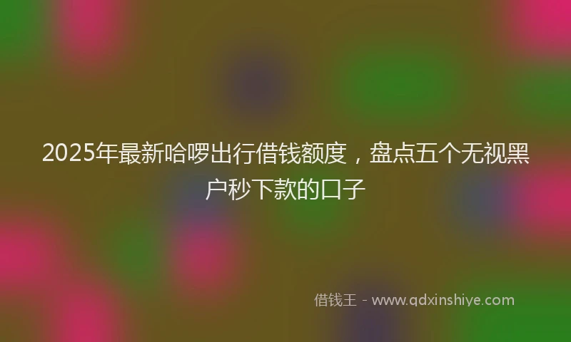 2025年最新哈啰出行借钱额度，盘点五个无视黑户秒下款的口子