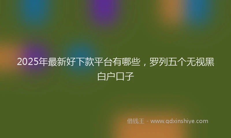 2025年最新好下款平台有哪些，罗列五个无视黑白户口子