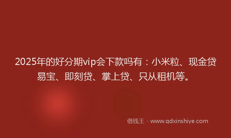 2025年的好分期vip会下款吗有：小米粒、现金贷易宝、即刻贷、掌上贷、只从租机等。
