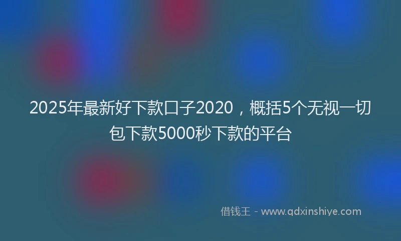 2025年最新好下款口子2020，概括5个无视一切包下款5000秒下款的平台