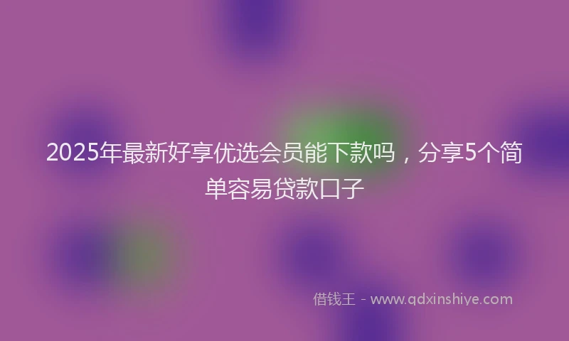 2025年最新好享优选会员能下款吗，分享5个简单容易贷款口子