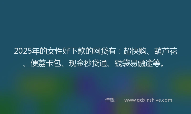 2025年的女性好下款的网贷有：超快购、葫芦花、便荔卡包、现金秒贷通、钱袋易融途等。