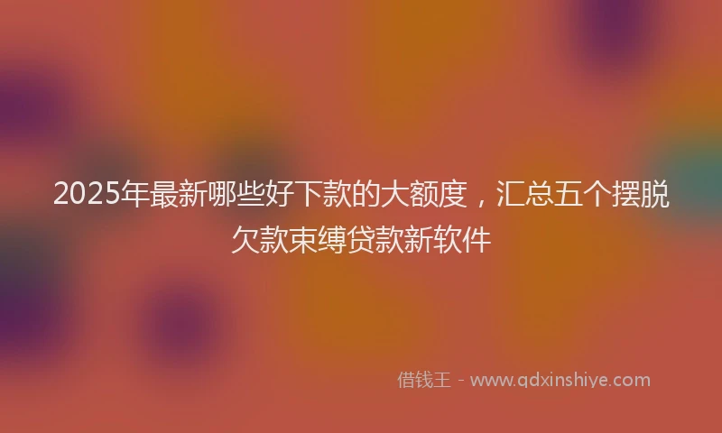 2025年最新哪些好下款的大额度，汇总五个摆脱欠款束缚贷款新软件