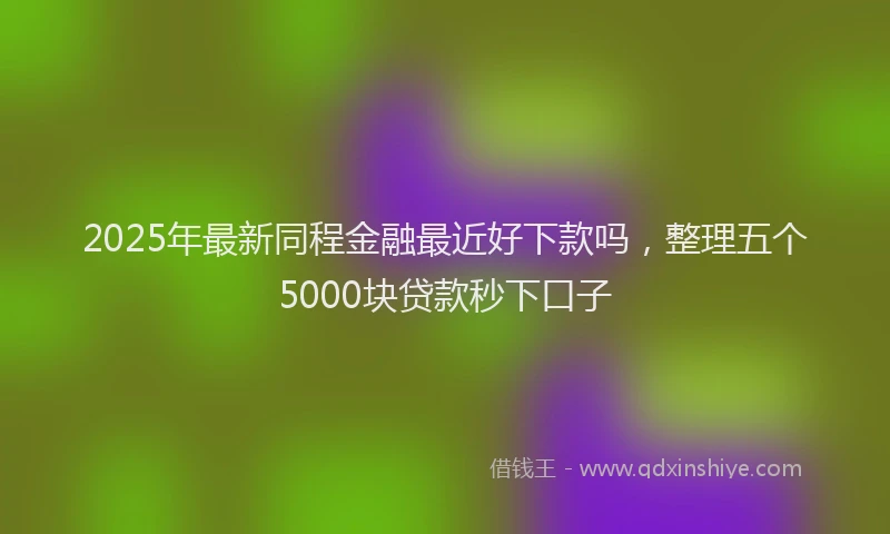 2025年最新同程金融最近好下款吗，整理五个5000块贷款秒下口子