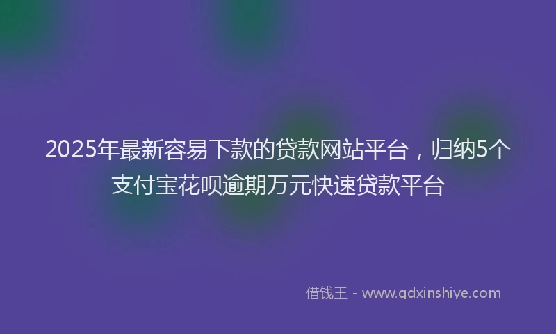 2025年最新容易下款的贷款网站平台，归纳5个支付宝花呗逾期万元快速贷款平台