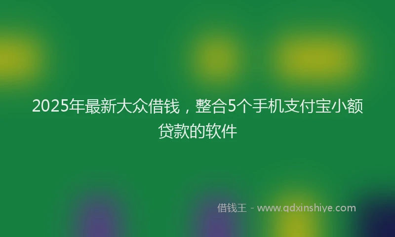 2025年最新大众借钱，整合5个手机支付宝小额贷款的软件