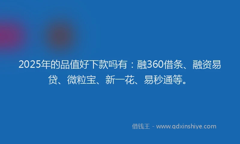 2025年的品值好下款吗有：融360借条、融资易贷、微粒宝、新一花、易秒通等。