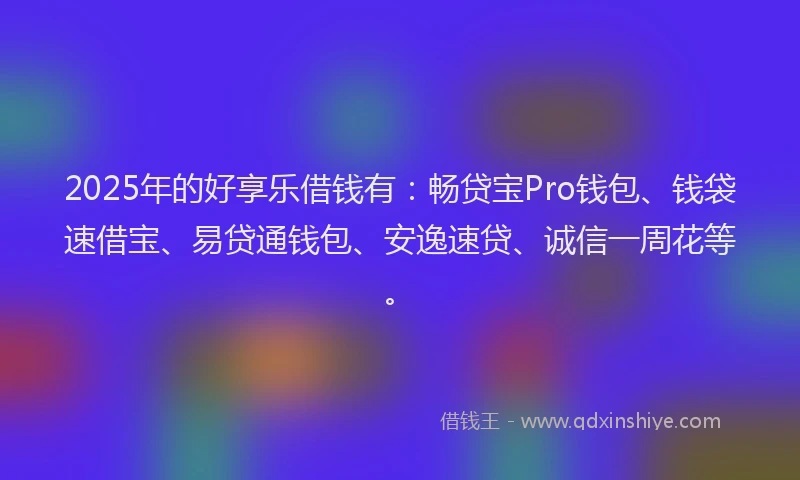 2025年的好享乐借钱有：畅贷宝Pro钱包、钱袋速借宝、易贷通钱包、安逸速贷、诚信一周花等。