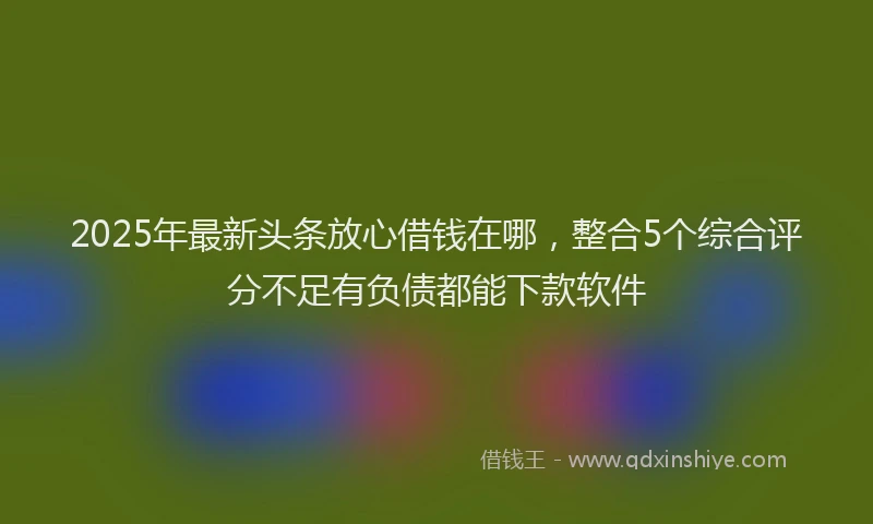 2025年最新头条放心借钱在哪，整合5个综合评分不足有负债都能下款软件
