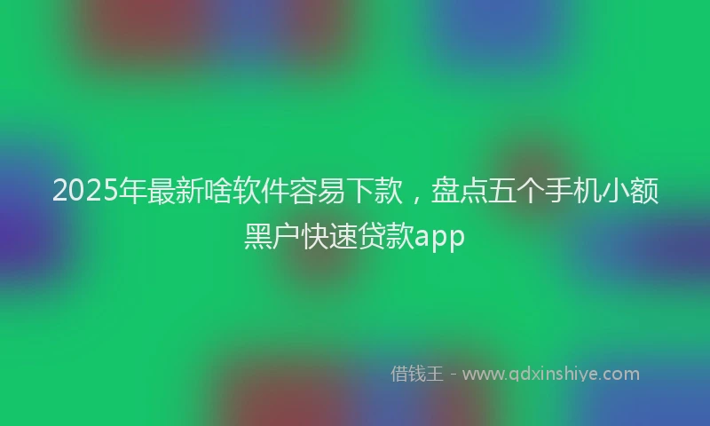 2025年最新啥软件容易下款，盘点五个手机小额黑户快速贷款app