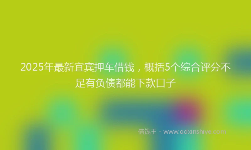 2025年最新宜宾押车借钱，概括5个综合评分不足有负债都能下款口子