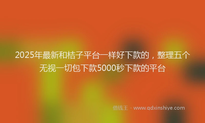 2025年最新和桔子平台一样好下款的，整理五个无视一切包下款5000秒下款的平台