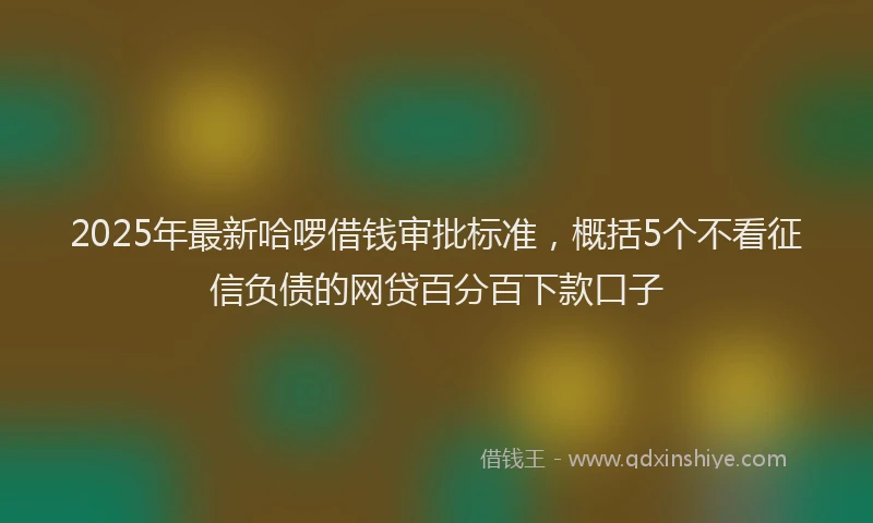 2025年最新哈啰借钱审批标准，概括5个不看征信负债的网贷百分百下款口子