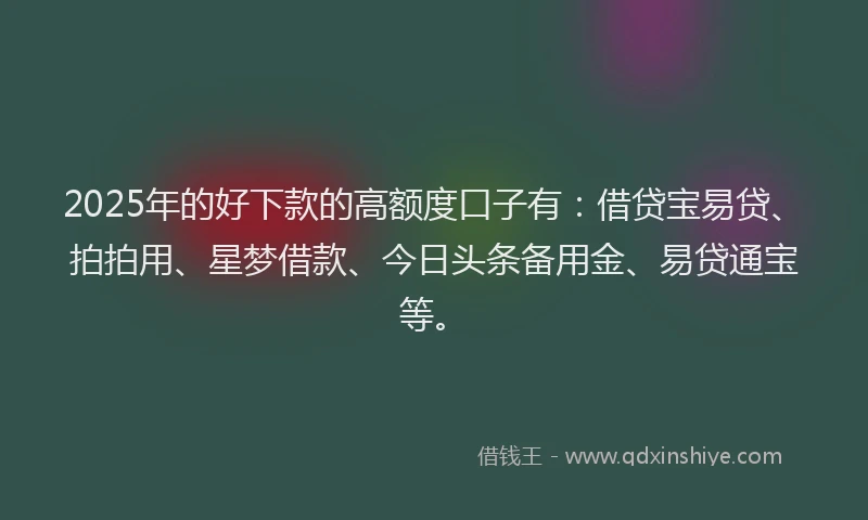 2025年的好下款的高额度口子有：借贷宝易贷、拍拍用、星梦借款、今日头条备用金、易贷通宝等。