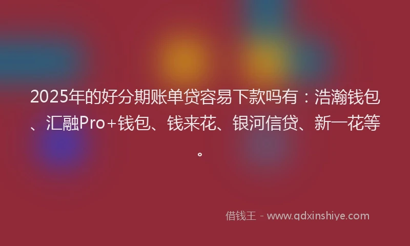 2025年的好分期账单贷容易下款吗有：浩瀚钱包、汇融Pro+钱包、钱来花、银河信贷、新一花等。