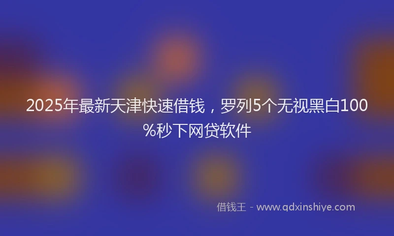 2025年最新天津快速借钱，罗列5个无视黑白100%秒下网贷软件