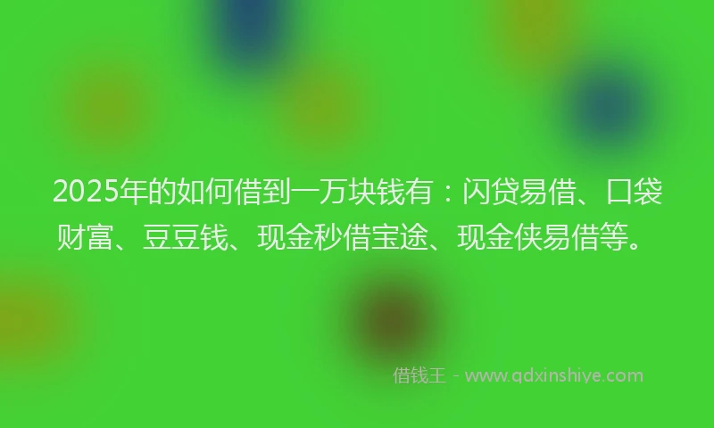 2025年的如何借到一万块钱有：闪贷易借、口袋财富、豆豆钱、现金秒借宝途、现金侠易借等。