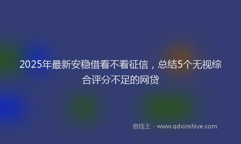 2025年最新安稳借看不看征信，总结5个无视综合评分不足的网贷