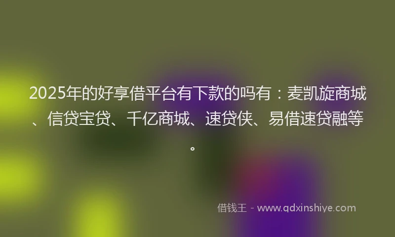 2025年的好享借平台有下款的吗有：麦凯旋商城、信贷宝贷、千亿商城、速贷侠、易借速贷融等。