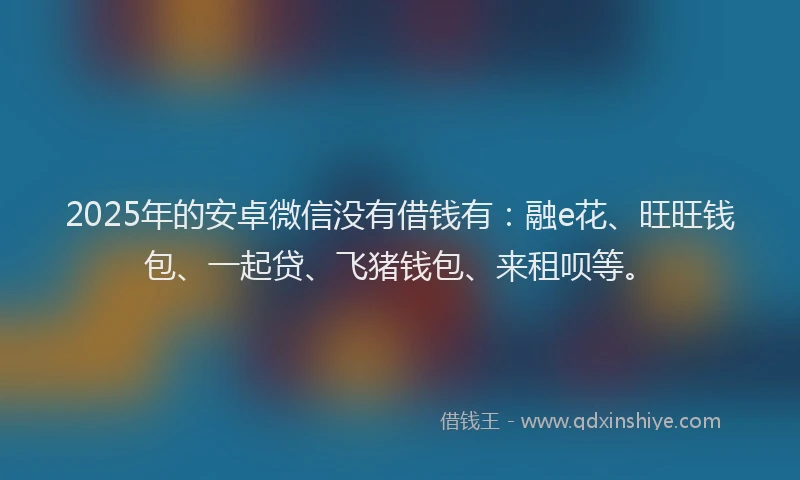 2025年的安卓微信没有借钱有：融e花、旺旺钱包、一起贷、飞猪钱包、来租呗等。