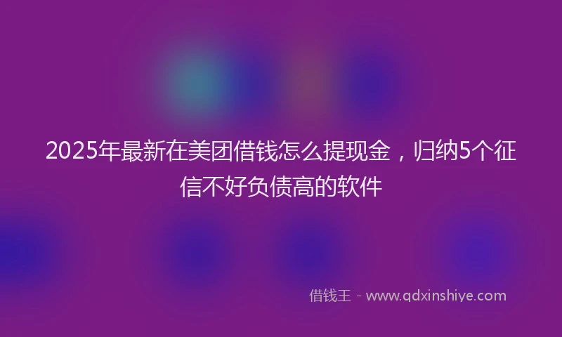 2025年最新在美团借钱怎么提现金，归纳5个征信不好负债高的软件