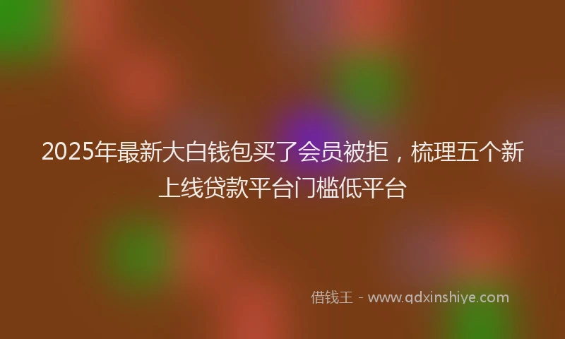 2025年最新大白钱包买了会员被拒，梳理五个新上线贷款平台门槛低平台