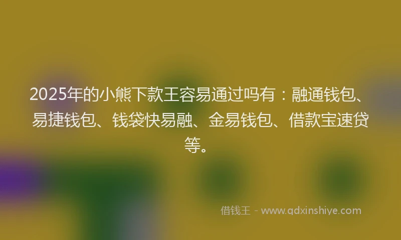 2025年的小熊下款王容易通过吗有：融通钱包、易捷钱包、钱袋快易融、金易钱包、借款宝速贷等。