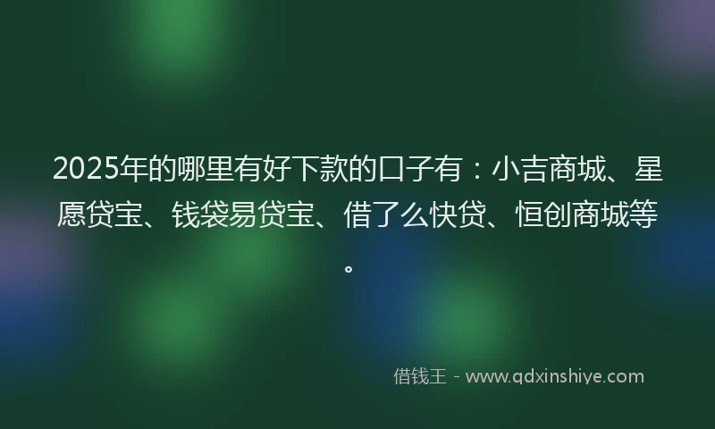 2025年的哪里有好下款的口子有：小吉商城、星愿贷宝、钱袋易贷宝、借了么快贷、恒创商城等。