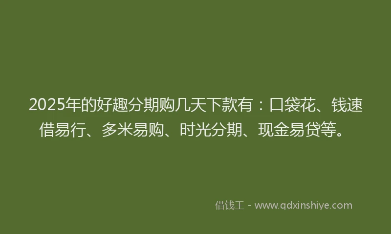 2025年的好趣分期购几天下款有：口袋花、钱速借易行、多米易购、时光分期、现金易贷等。