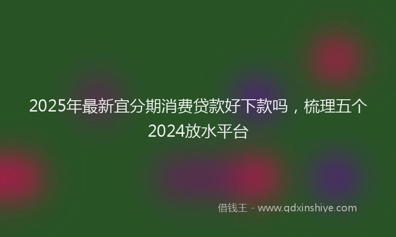 2025年最新宜分期消费贷款好下款吗，梳理五个2024放水平台