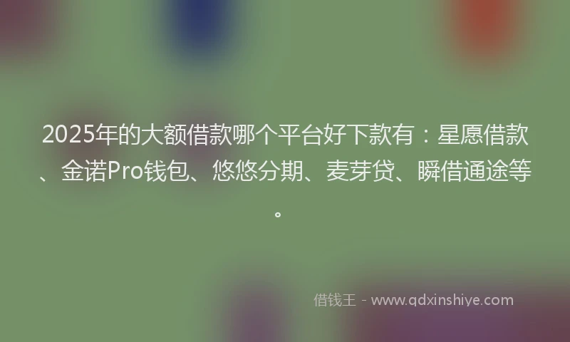 2025年的大额借款哪个平台好下款有：星愿借款、金诺Pro钱包、悠悠分期、麦芽贷、瞬借通途等。