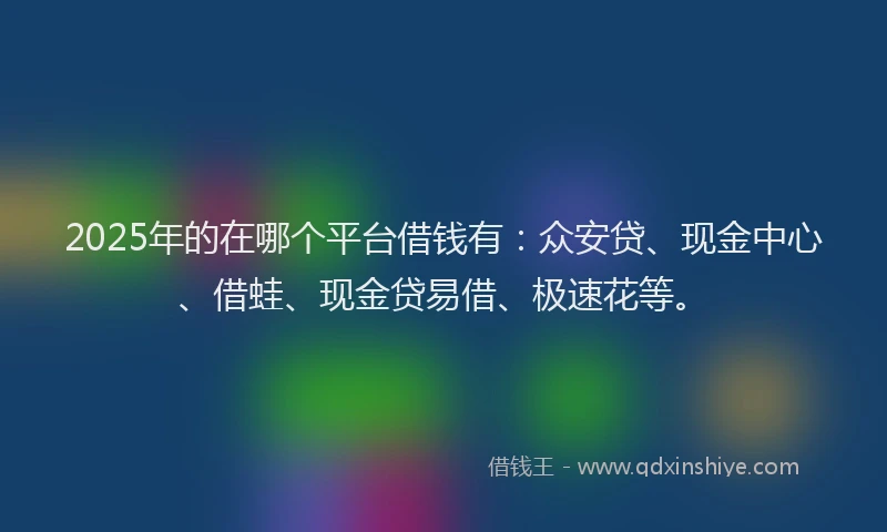2025年的在哪个平台借钱有：众安贷、现金中心、借蛙、现金贷易借、极速花等。