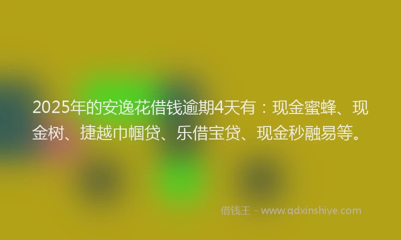 2025年的安逸花借钱逾期4天有：现金蜜蜂、现金树、捷越巾帼贷、乐借宝贷、现金秒融易等。