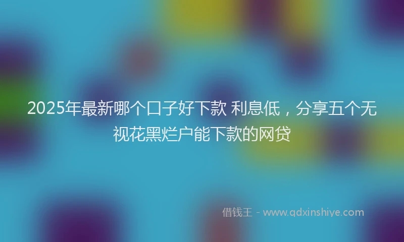 2025年最新哪个口子好下款 利息低，分享五个无视花黑烂户能下款的网贷