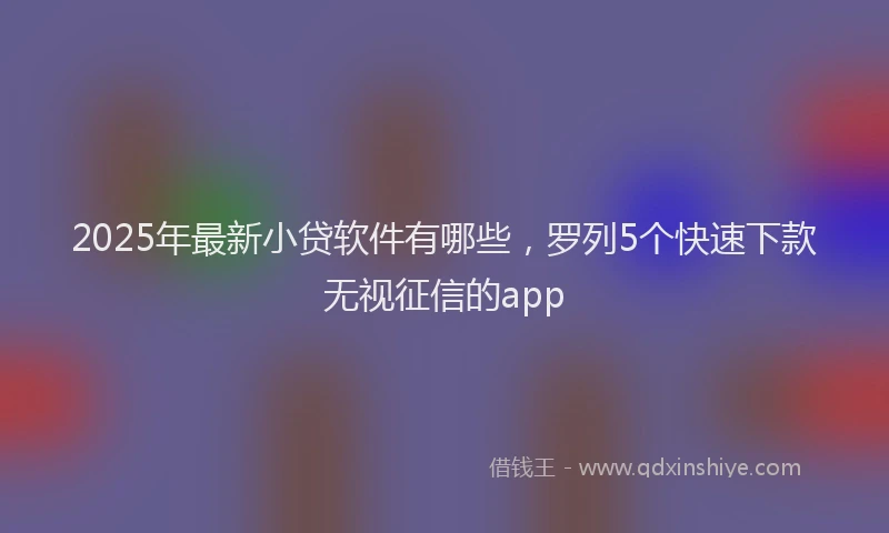 2025年最新小贷软件有哪些，罗列5个快速下款无视征信的app