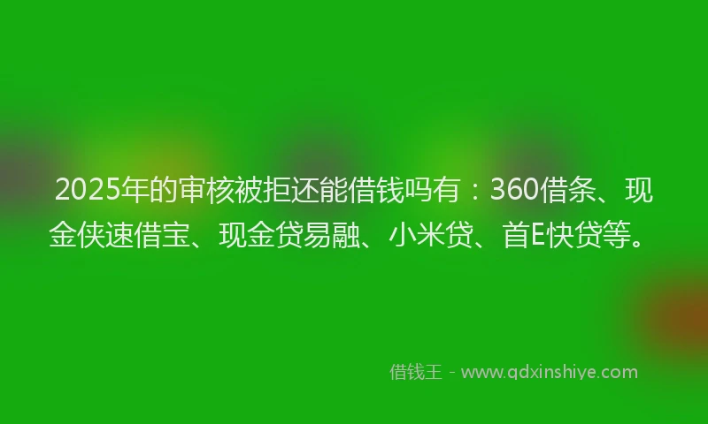 2025年的审核被拒还能借钱吗有：360借条、现金侠速借宝、现金贷易融、小米贷、首E快贷等。