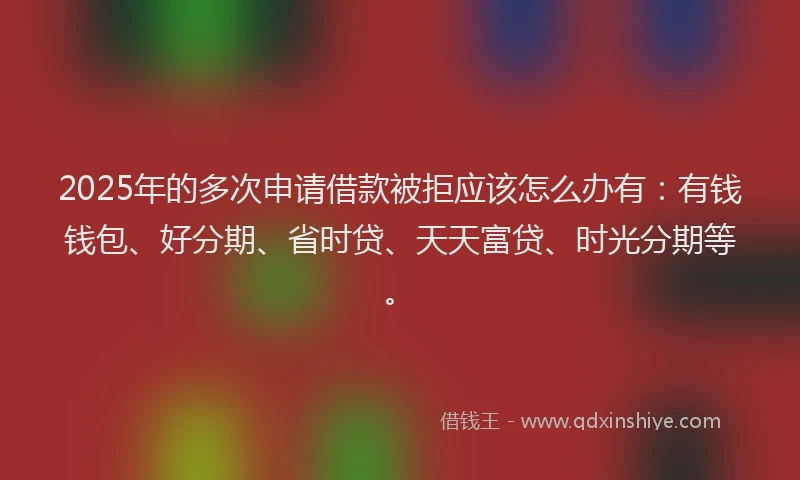 2025年的多次申请借款被拒应该怎么办有：有钱钱包、好分期、省时贷、天天富贷、时光分期等。