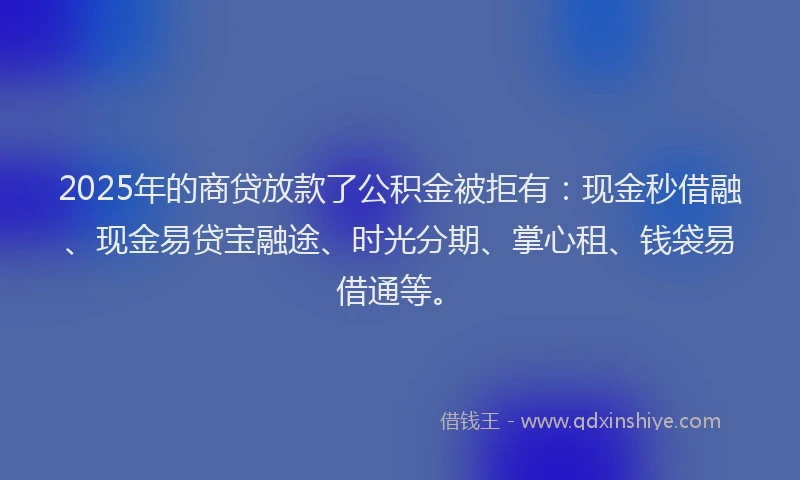 2025年的商贷放款了公积金被拒有：现金秒借融、现金易贷宝融途、时光分期、掌心租、钱袋易借通等。