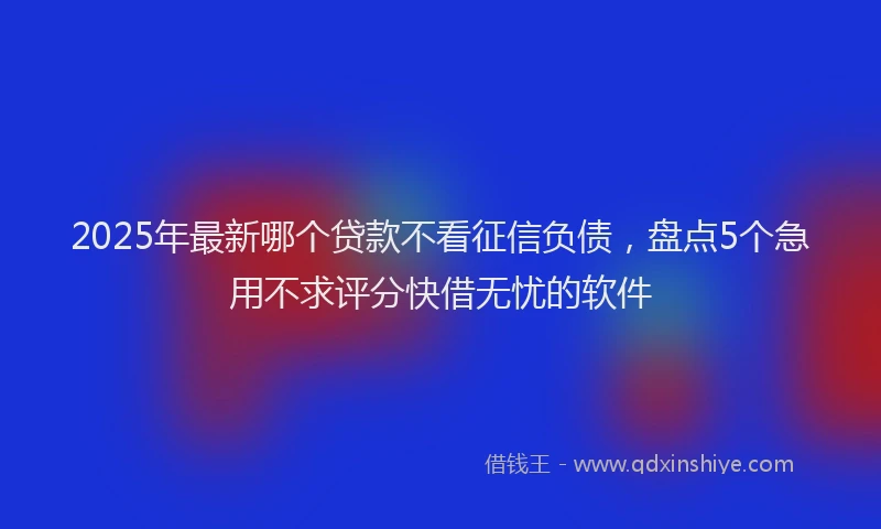 2025年最新哪个贷款不看征信负债，盘点5个急用不求评分快借无忧的软件