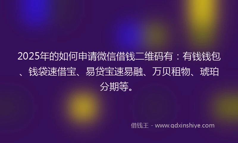 2025年的如何申请微信借钱二维码有：有钱钱包、钱袋速借宝、易贷宝速易融、万贝租物、琥珀分期等。