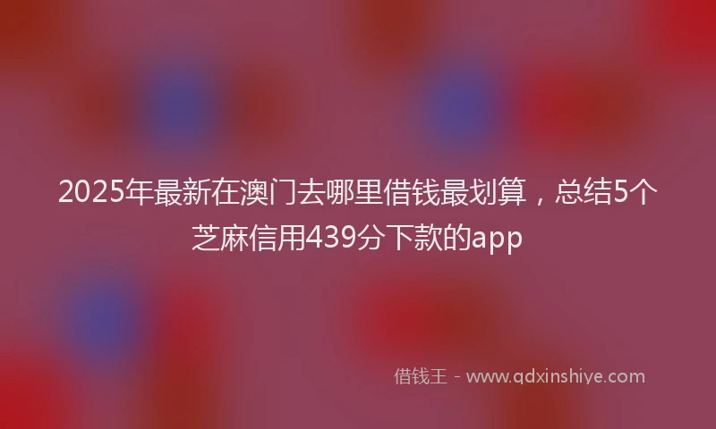 2025年最新在澳门去哪里借钱最划算，总结5个芝麻信用439分下款的app