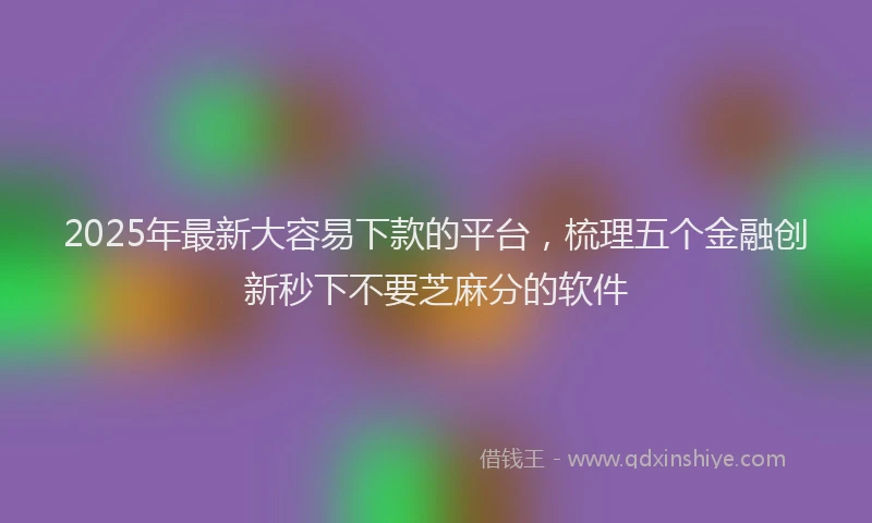 2025年最新大容易下款的平台，梳理五个金融创新秒下不要芝麻分的软件