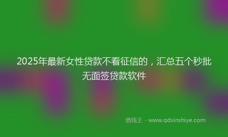 2025年最新女性贷款不看征信的，汇总五个秒批无面签贷款软件