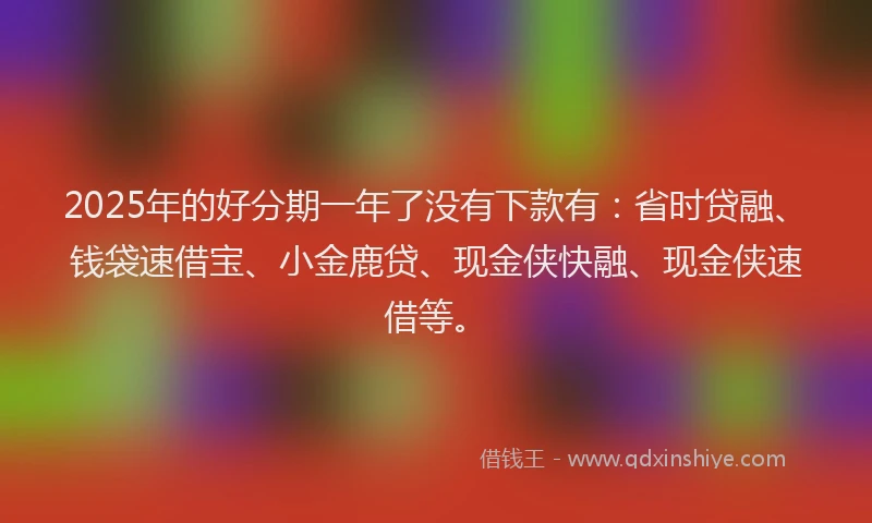 2025年的好分期一年了没有下款有：省时贷融、钱袋速借宝、小金鹿贷、现金侠快融、现金侠速借等。